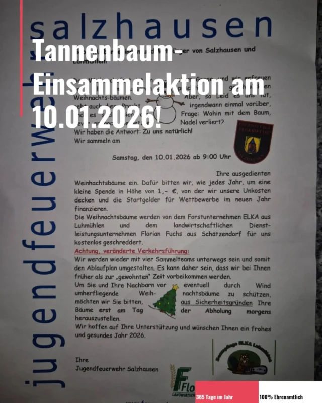 !SAVE THE DATE! 🎄🚒

An diesem Samstag, 10.01.2026, ist es wieder soweit, die Jugendfeuerwehr sammelt mit Unterstützung von den aktiven Kameraden die ausgedienten Tannenbäume ein.
Start ist ab 09:00 Uhr geplant.

Wir werden wieder mit vier Sammelteams unterwegs sein und somit sind wir eventuell früher als zur "gewohnten" Zeit bei euch.
Bitte denkt dran, aus Sicherheitsgründen, die Bäume erst am Samstag Morgen rauszustellen.

Wir freuen uns auf eure Unterstützung! 😊